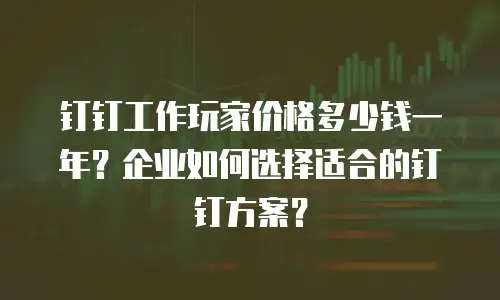钉钉工作玩家价格多少钱一年？企业如何选择适合的钉钉方案？