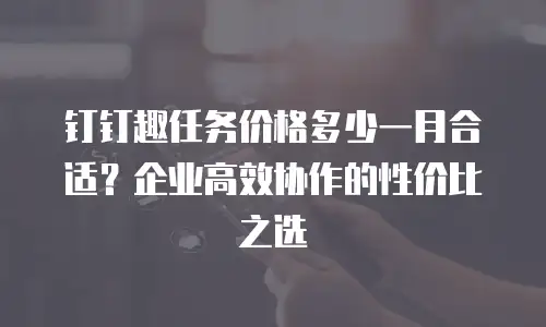 钉钉趣任务价格多少一月合适？企业高效协作的性价比之选