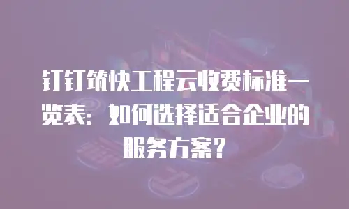 钉钉筑快工程云收费标准一览表：如何选择适合企业的服务方案？
