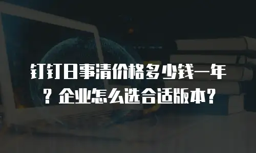 钉钉日事清价格多少钱一年？企业怎么选合适版本？
