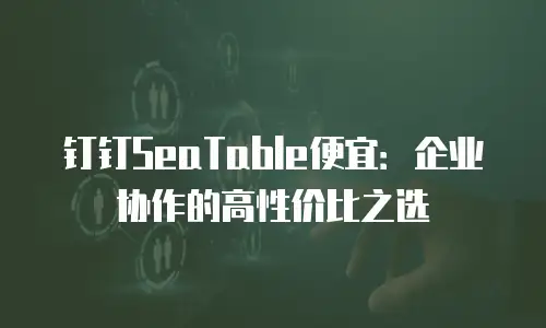 钉钉SeaTable便宜：企业协作的高性价比之选