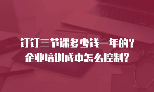 钉钉三节课多少钱一年的？企业培训成本怎么控制？