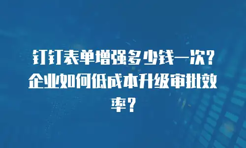 钉钉表单增强多少钱一次？企业如何低成本升级审批效率？