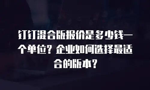 钉钉混合版报价是多少钱一个单位？企业如何选择最适合的版本？
