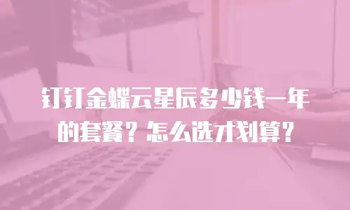 钉钉金蝶云星辰多少钱一年的套餐？怎么选才划算？