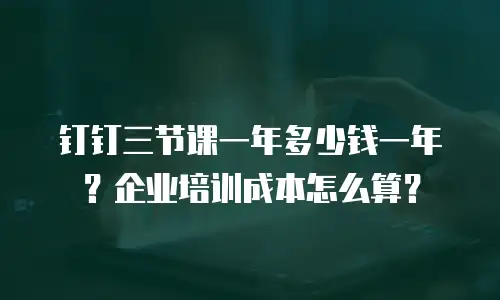 钉钉三节课一年多少钱一年？企业培训成本怎么算？