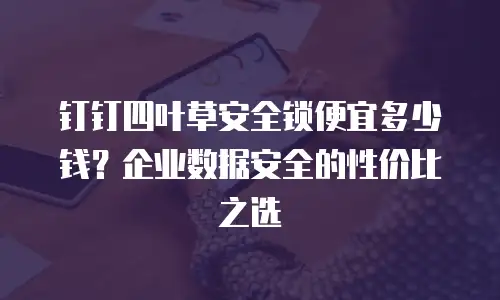 钉钉四叶草安全锁便宜多少钱？企业数据安全的性价比之选