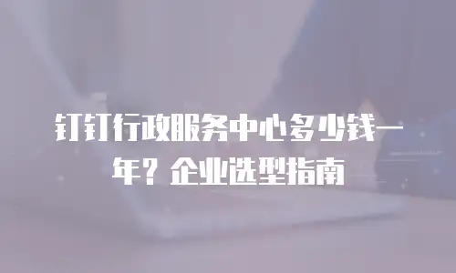 钉钉行政服务中心多少钱一年？企业选型指南