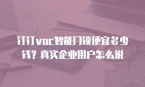 钉钉voc智能门锁便宜多少钱？真实企业用户怎么说