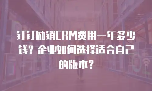 钉钉励销CRM费用一年多少钱？企业如何选择适合自己的版本？