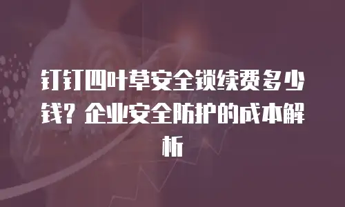 钉钉四叶草安全锁续费多少钱？企业安全防护的成本解析