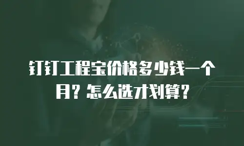 钉钉工程宝价格多少钱一个月？怎么选才划算？
