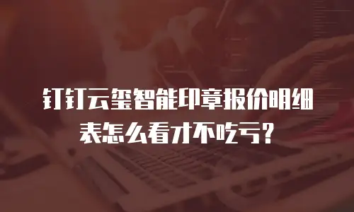 钉钉云玺智能印章报价明细表怎么看才不吃亏？