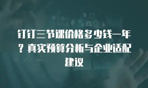 钉钉三节课价格多少钱一年？真实预算分析与企业适配建议