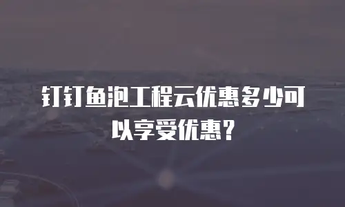 钉钉鱼泡工程云优惠多少可以享受优惠？