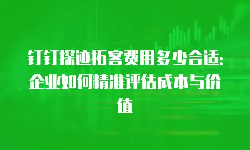 钉钉探迹拓客费用多少合适：企业如何精准评估成本与价值