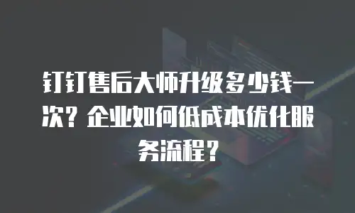 钉钉售后大师升级多少钱一次？企业如何低成本优化服务流程？