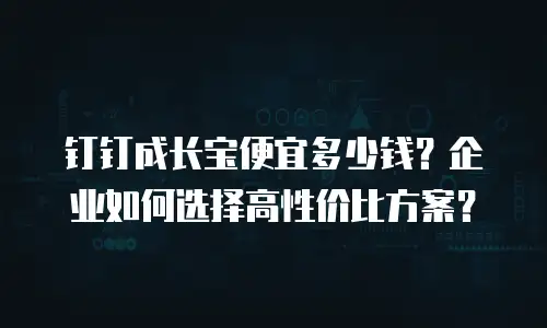 钉钉成长宝便宜多少钱？企业如何选择高性价比方案？