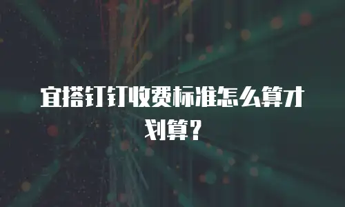 宜搭钉钉收费标准怎么算才划算？