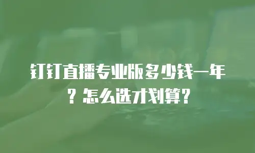 钉钉直播专业版多少钱一年？怎么选才划算？
