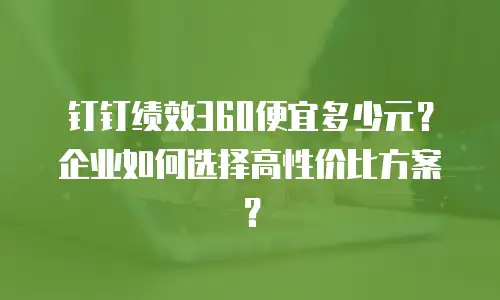 钉钉绩效360便宜多少元？企业如何选择高性价比方案？