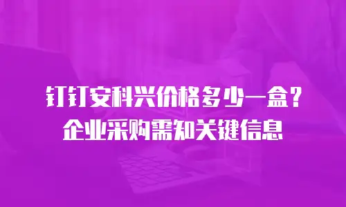 钉钉安科兴价格多少一盒？企业采购需知关键信息