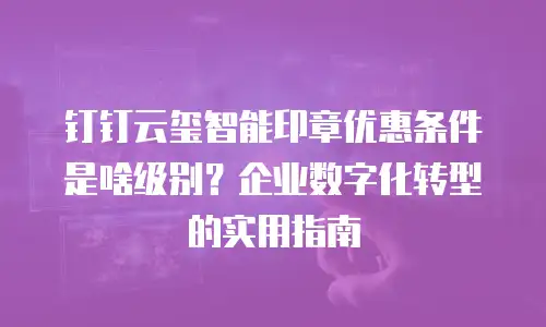 钉钉云玺智能印章优惠条件是啥级别？企业数字化转型的实用指南