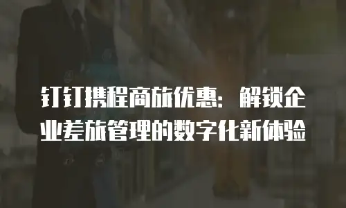 钉钉携程商旅优惠：解锁企业差旅管理的数字化新体验