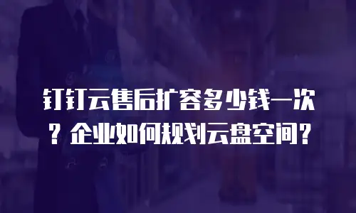 钉钉云售后扩容多少钱一次？企业如何规划云盘空间？
