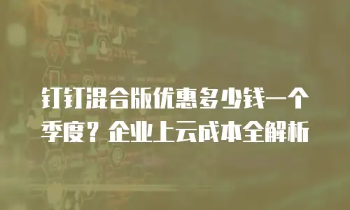 钉钉混合版优惠多少钱一个季度？企业上云成本全解析