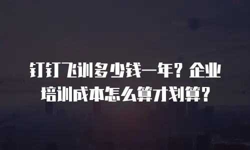 钉钉飞训多少钱一年？企业培训成本怎么算才划算？