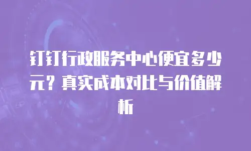 钉钉行政服务中心便宜多少元？真实成本对比与价值解析