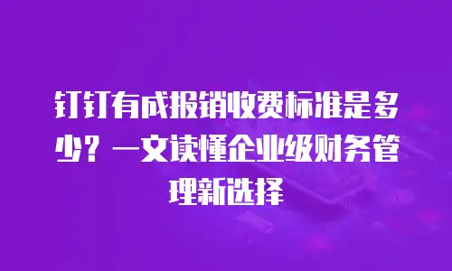 钉钉有成报销收费标准是多少？一文读懂企业级财务管理新选择