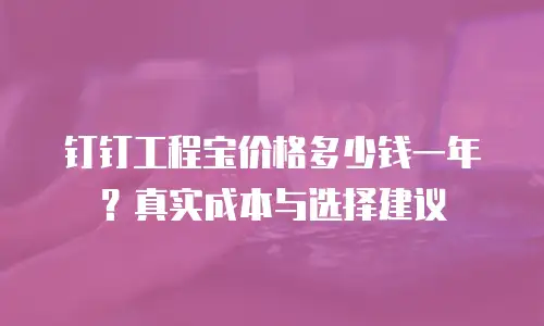 钉钉工程宝价格多少钱一年？真实成本与选择建议