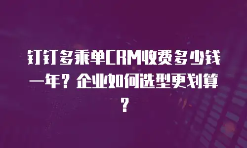 钉钉多乘单CRM收费多少钱一年？企业如何选型更划算？