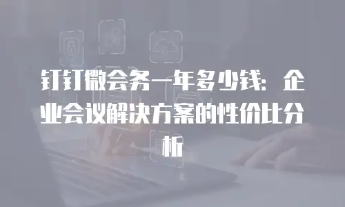 钉钉微会务一年多少钱：企业会议解决方案的性价比分析