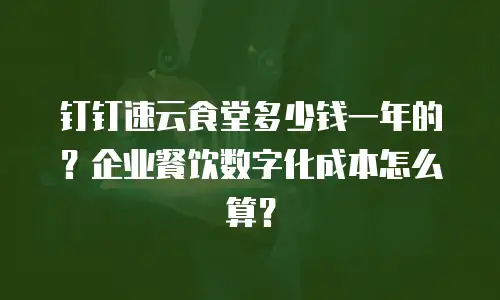 钉钉速云食堂多少钱一年的？企业餐饮数字化成本怎么算？
