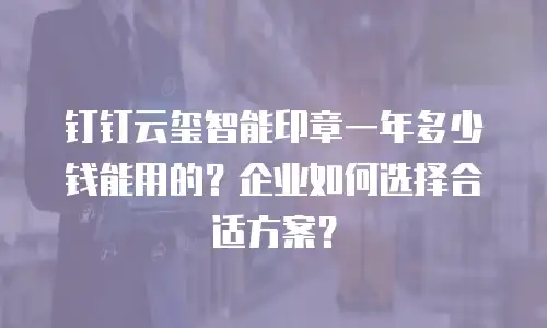 钉钉云玺智能印章一年多少钱能用的？企业如何选择合适方案？