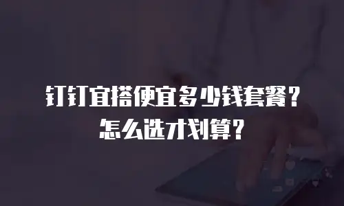 钉钉宜搭便宜多少钱套餐？怎么选才划算？