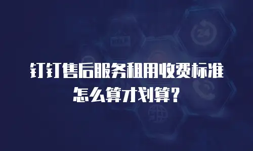 钉钉售后服务租用收费标准怎么算才划算？