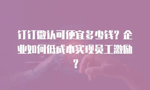 钉钉微认可便宜多少钱？企业如何低成本实现员工激励？