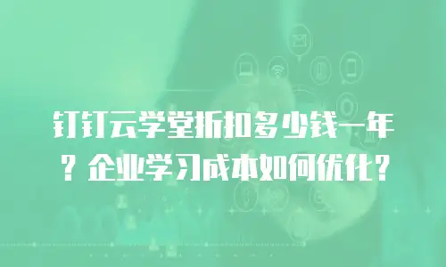 钉钉云学堂折扣多少钱一年？企业学习成本如何优化？