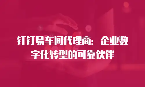 钉钉易车间代理商：企业数字化转型的可靠伙伴