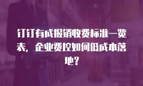 钉钉有成报销收费标准一览表，企业费控如何低成本落地？