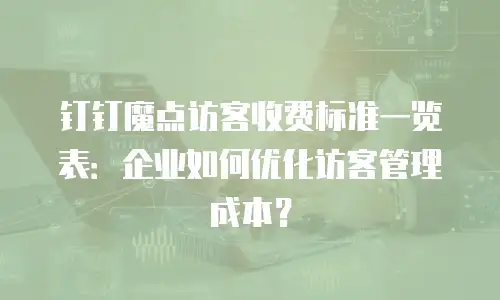 钉钉魔点访客收费标准一览表：企业如何优化访客管理成本？