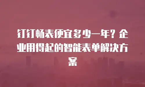 钉钉畅表便宜多少一年？企业用得起的智能表单解决方案
