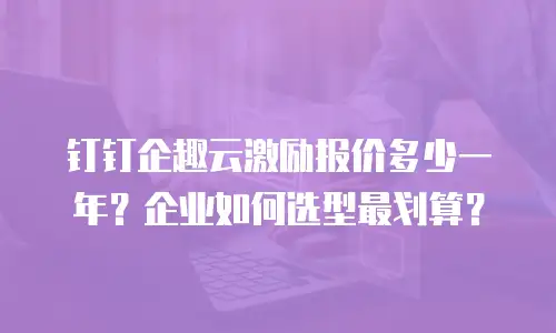 钉钉企趣云激励报价多少一年？企业如何选型最划算？