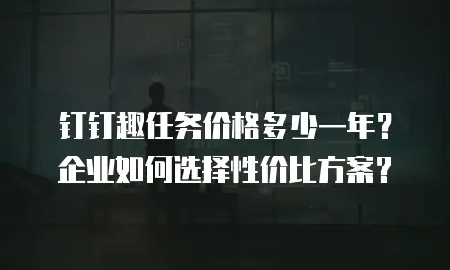 钉钉趣任务价格多少一年？企业如何选择性价比方案？