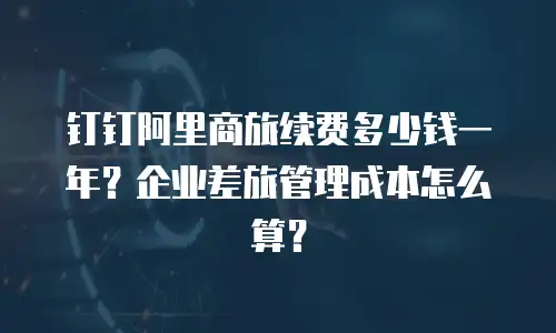 钉钉阿里商旅续费多少钱一年？企业差旅管理成本怎么算？