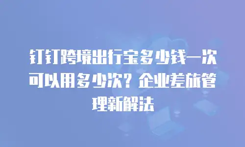钉钉跨境出行宝多少钱一次可以用多少次？企业差旅管理新解法